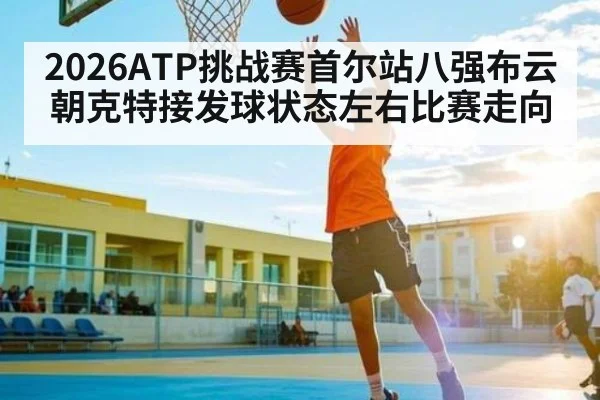2026ATP挑战赛首尔站八强布云朝克特接发球状态左右比赛走向
